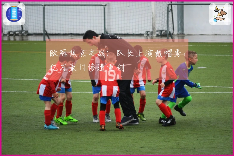 欧冠焦点之战：队长上演戴帽秀，亿万豪门惨遭重创