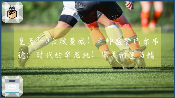 皇马3-0击败曼城！主帅盛赞巴尔韦德：时代的华尼托！完美的皇马精神
