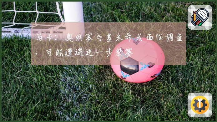 马卡：奥利塞与基米希或面临调查，可能遭遇进一步禁赛