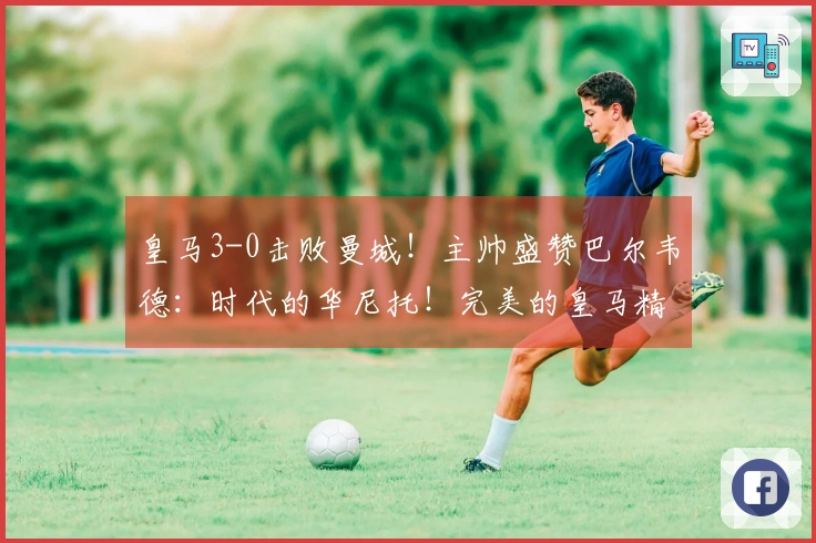 皇马3-0击败曼城！主帅盛赞巴尔韦德：时代的华尼托！完美的皇马精神