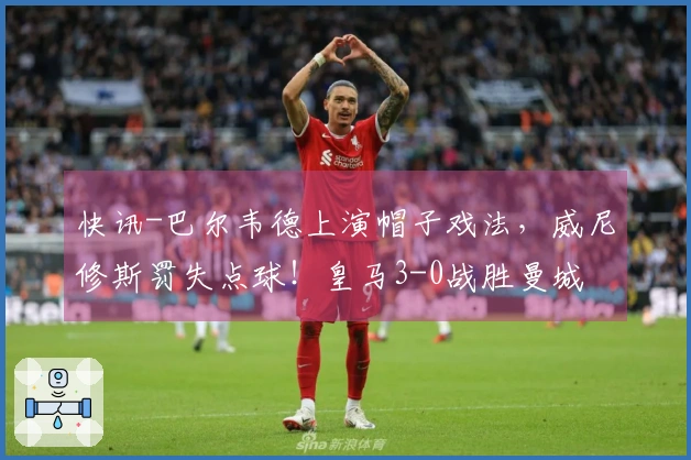 快讯-巴尔韦德上演帽子戏法，威尼修斯罚失点球！皇马3-0战胜曼城