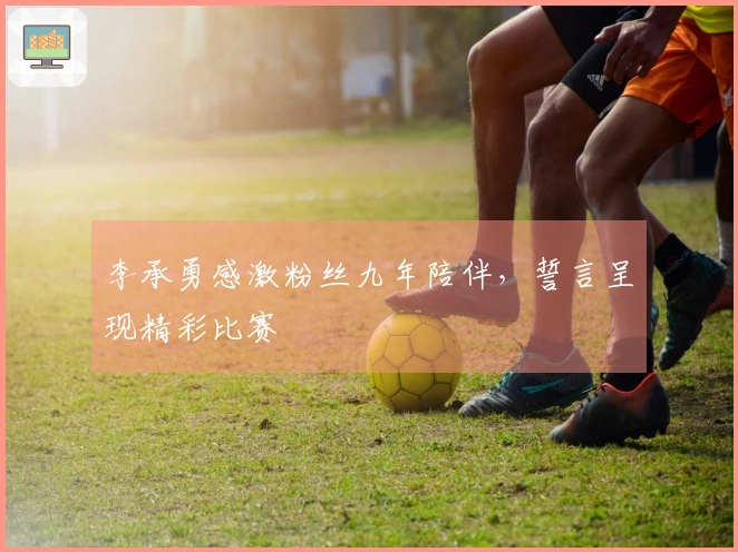李承勇感激粉丝九年陪伴，誓言呈现精彩比赛