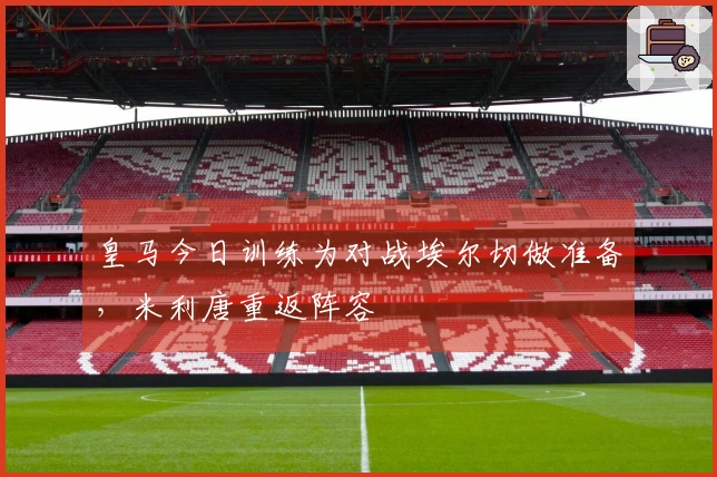 皇马今日训练为对战埃尔切做准备，米利唐重返阵容