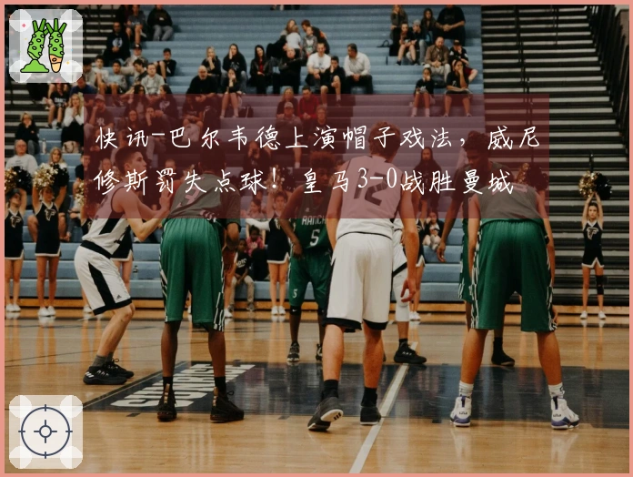 快讯-巴尔韦德上演帽子戏法，威尼修斯罚失点球！皇马3-0战胜曼城