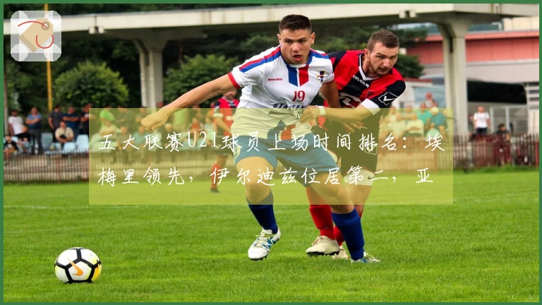 五大联赛U21球员上场时间排名：埃梅里领先，伊尔迪兹位居第二，亚马尔排在第七位