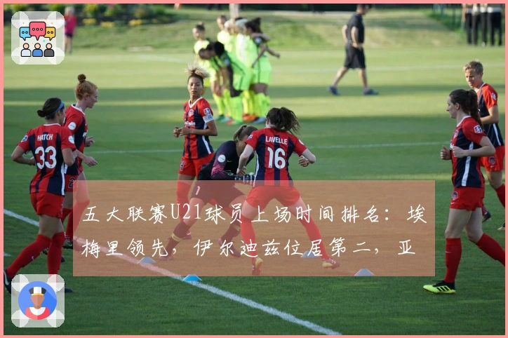 五大联赛U21球员上场时间排名：埃梅里领先，伊尔迪兹位居第二，亚马尔排在第七位